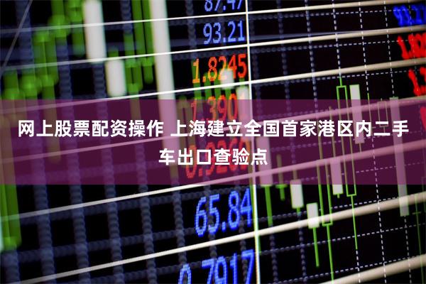 网上股票配资操作 上海建立全国首家港区内二手车出口查验点