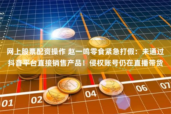 网上股票配资操作 赵一鸣零食紧急打假：未通过抖音平台直接销售产品！侵权账号仍在直播带货