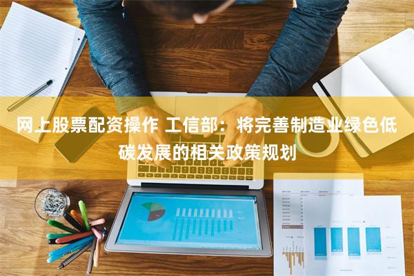网上股票配资操作 工信部：将完善制造业绿色低碳发展的相关政策规划