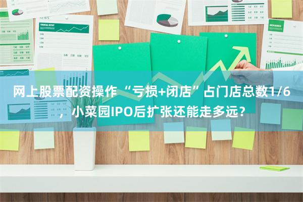 网上股票配资操作 “亏损+闭店”占门店总数1/6，小菜园IPO后扩张还能走多远？