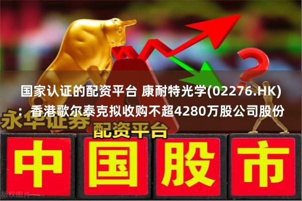 国家认证的配资平台 康耐特光学(02276.HK)：香港歌尔泰克拟收购不超4280万股公司股份